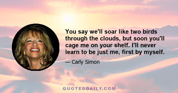 You say we'll soar like two birds through the clouds, but soon you'll cage me on your shelf. I'll never learn to be just me, first by myself.