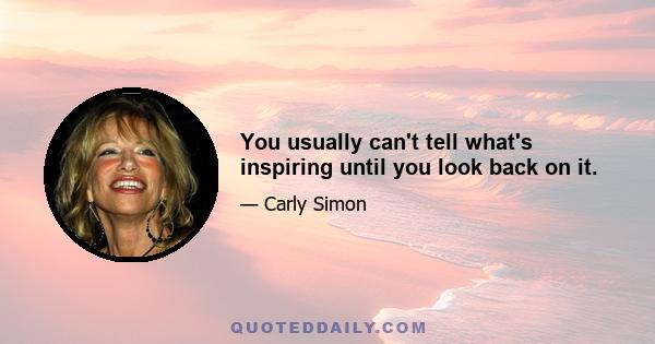 You usually can't tell what's inspiring until you look back on it.