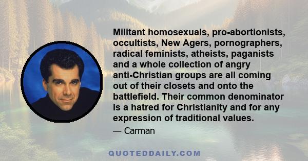 Militant homosexuals, pro-abortionists, occultists, New Agers, pornographers, radical feminists, atheists, paganists and a whole collection of angry anti-Christian groups are all coming out of their closets and onto the 