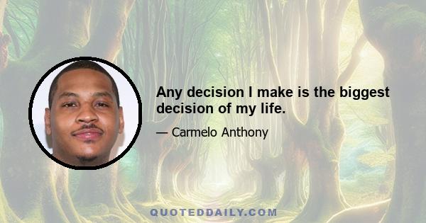 Any decision I make is the biggest decision of my life.