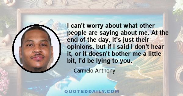 I can't worry about what other people are saying about me. At the end of the day, it's just their opinions, but if I said I don't hear it, or it doesn't bother me a little bit, I'd be lying to you.