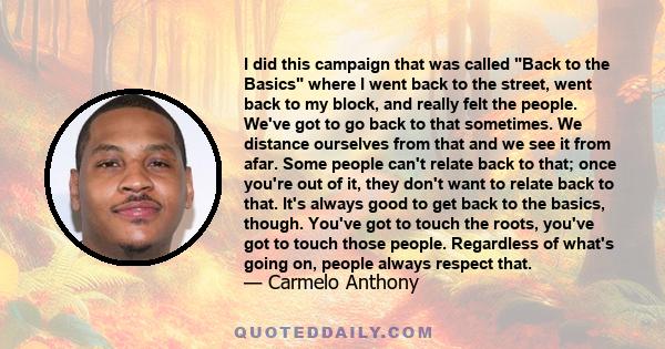 I did this campaign that was called Back to the Basics where I went back to the street, went back to my block, and really felt the people. We've got to go back to that sometimes. We distance ourselves from that and we