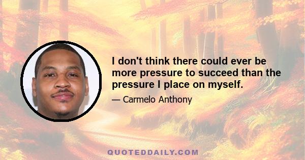 I don't think there could ever be more pressure to succeed than the pressure I place on myself.