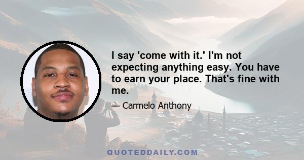 I say 'come with it.' I'm not expecting anything easy. You have to earn your place. That's fine with me.