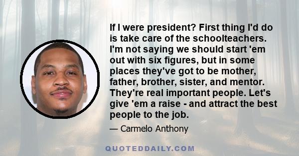 If I were president? First thing I'd do is take care of the schoolteachers. I'm not saying we should start 'em out with six figures, but in some places they've got to be mother, father, brother, sister, and mentor.