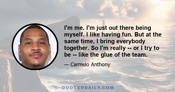 I'm me. I'm just out there being myself. I like having fun. But at the same time, I bring everybody together. So I'm really -- or I try to be -- like the glue of the team.