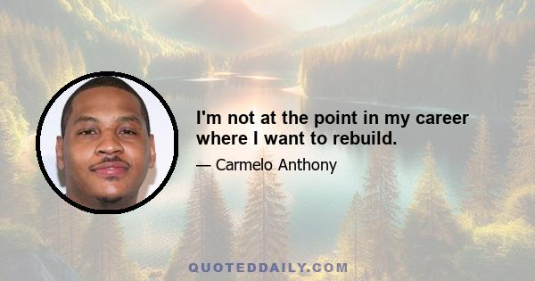 I'm not at the point in my career where I want to rebuild.