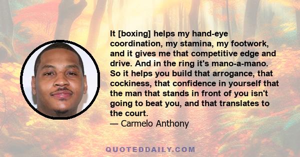 It [boxing] helps my hand-eye coordination, my stamina, my footwork, and it gives me that competitive edge and drive. And in the ring it's mano-a-mano. So it helps you build that arrogance, that cockiness, that