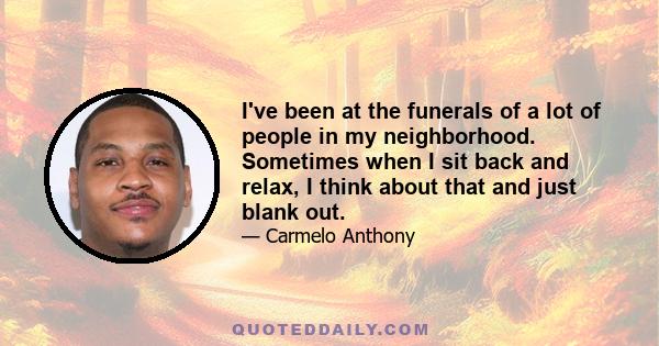 I've been at the funerals of a lot of people in my neighborhood. Sometimes when I sit back and relax, I think about that and just blank out.