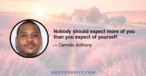 Nobody should expect more of you than you expect of yourself.