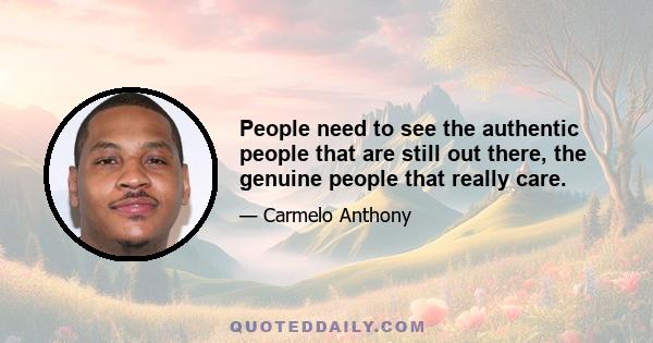 People need to see the authentic people that are still out there, the genuine people that really care.