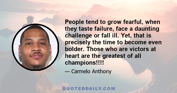 People tend to grow fearful, when they taste failure, face a daunting challenge or fall ill. Yet, that is precisely the time to become even bolder. Those who are victors at heart are the greatest of all champions!!!!