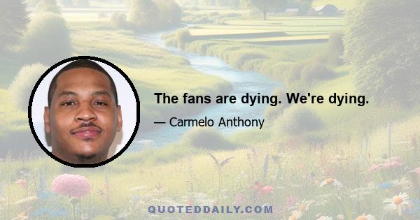 The fans are dying. We're dying.