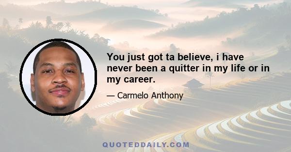 You just got ta believe, i have never been a quitter in my life or in my career.