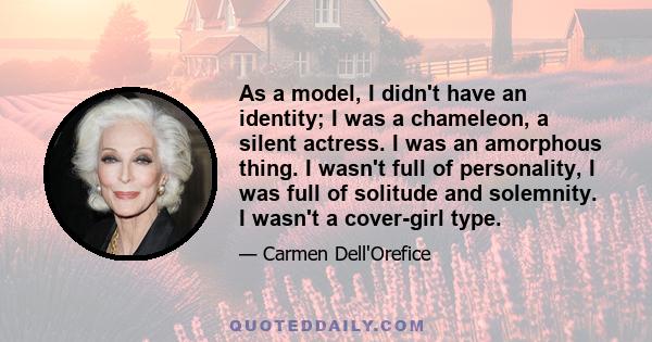 As a model, I didn't have an identity; I was a chameleon, a silent actress. I was an amorphous thing. I wasn't full of personality, I was full of solitude and solemnity. I wasn't a cover-girl type.