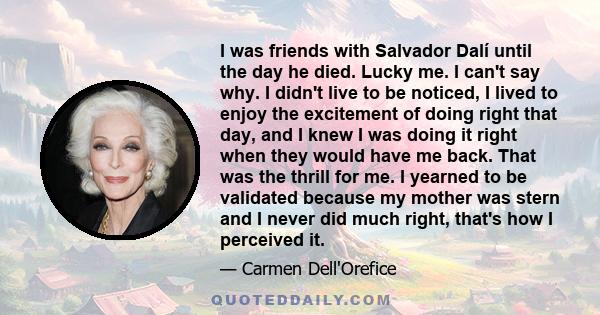 I was friends with Salvador Dalí until the day he died. Lucky me. I can't say why. I didn't live to be noticed, I lived to enjoy the excitement of doing right that day, and I knew I was doing it right when they would