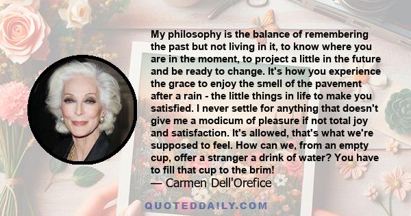 My philosophy is the balance of remembering the past but not living in it, to know where you are in the moment, to project a little in the future and be ready to change. It's how you experience the grace to enjoy the