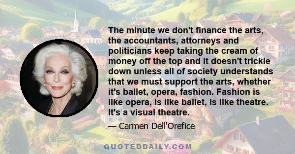 The minute we don't finance the arts, the accountants, attorneys and politicians keep taking the cream of money off the top and it doesn't trickle down unless all of society understands that we must support the arts,