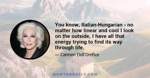 You know, Italian-Hungarian - no matter how linear and cool I look on the outside, I have all that energy trying to find its way through life.