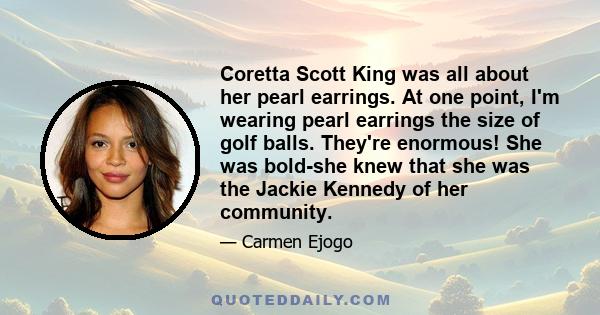 Coretta Scott King was all about her pearl earrings. At one point, I'm wearing pearl earrings the size of golf balls. They're enormous! She was bold-she knew that she was the Jackie Kennedy of her community.