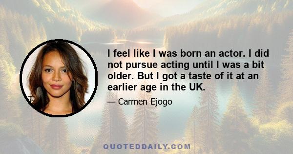 I feel like I was born an actor. I did not pursue acting until I was a bit older. But I got a taste of it at an earlier age in the UK.