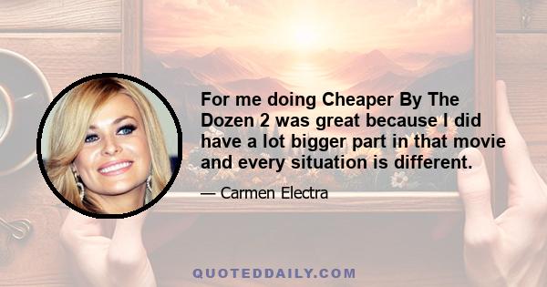 For me doing Cheaper By The Dozen 2 was great because I did have a lot bigger part in that movie and every situation is different.