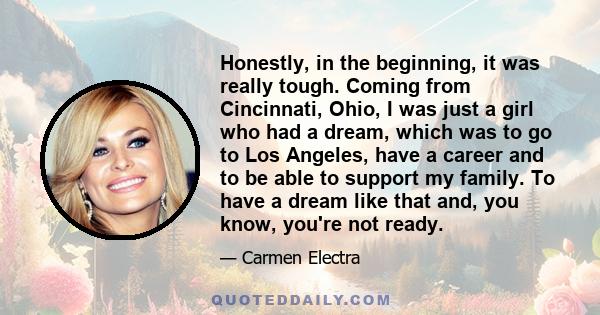 Honestly, in the beginning, it was really tough. Coming from Cincinnati, Ohio, I was just a girl who had a dream, which was to go to Los Angeles, have a career and to be able to support my family. To have a dream like