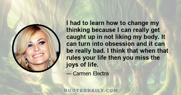 I had to learn how to change my thinking because I can really get caught up in not liking my body. It can turn into obsession and it can be really bad. I think that when that rules your life then you miss the joys of