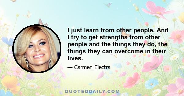 I just learn from other people. And I try to get strengths from other people and the things they do, the things they can overcome in their lives.