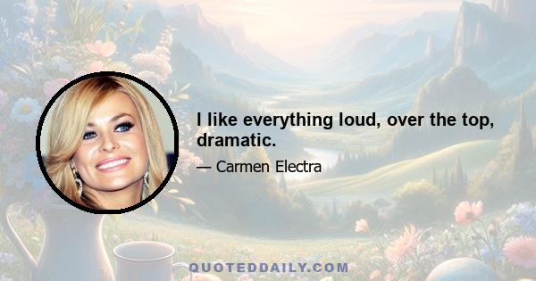 I like everything loud, over the top, dramatic.