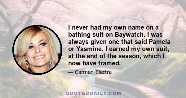 I never had my own name on a bathing suit on Baywatch. I was always given one that said Pamela or Yasmine. I earned my own suit, at the end of the season, which I now have framed.