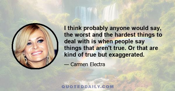 I think probably anyone would say, the worst and the hardest things to deal with is when people say things that aren't true. Or that are kind of true but exaggerated.