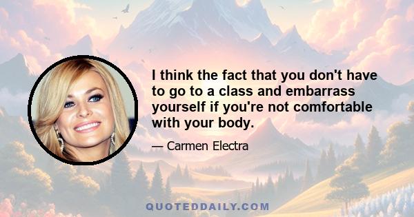 I think the fact that you don't have to go to a class and embarrass yourself if you're not comfortable with your body.