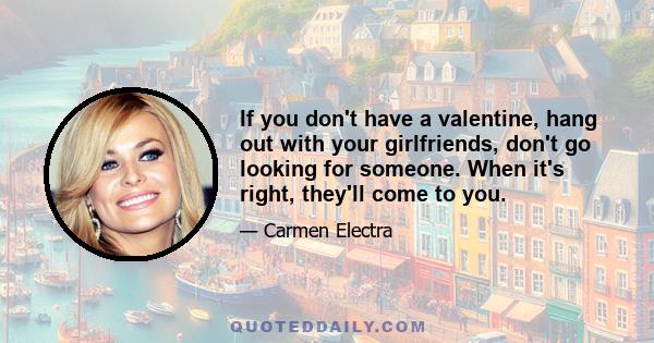 If you don't have a valentine, hang out with your girlfriends, don't go looking for someone. When it's right, they'll come to you.