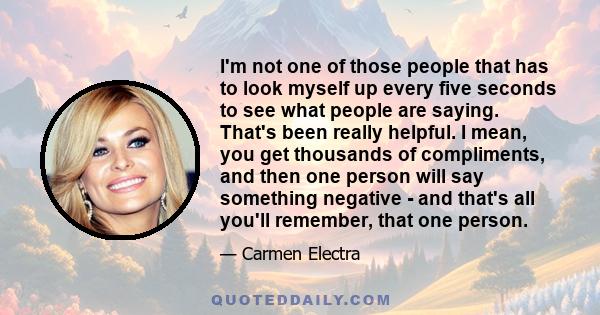 I'm not one of those people that has to look myself up every five seconds to see what people are saying. That's been really helpful. I mean, you get thousands of compliments, and then one person will say something