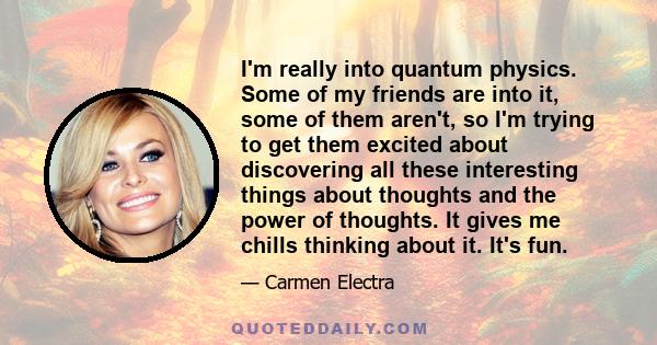 I'm really into quantum physics. Some of my friends are into it, some of them aren't, so I'm trying to get them excited about discovering all these interesting things about thoughts and the power of thoughts. It gives