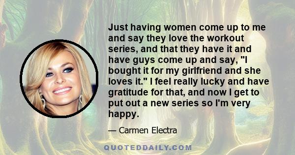 Just having women come up to me and say they love the workout series, and that they have it and have guys come up and say, I bought it for my girlfriend and she loves it. I feel really lucky and have gratitude for that, 