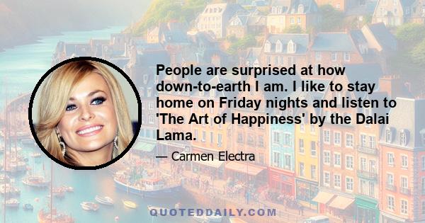 People are surprised at how down-to-earth I am. I like to stay home on Friday nights and listen to 'The Art of Happiness' by the Dalai Lama.