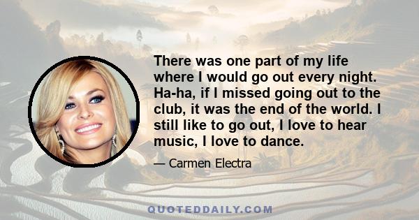 There was one part of my life where I would go out every night. Ha-ha, if I missed going out to the club, it was the end of the world. I still like to go out, I love to hear music, I love to dance.