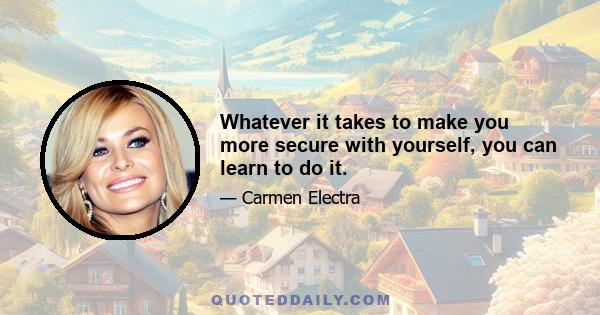 Whatever it takes to make you more secure with yourself, you can learn to do it.