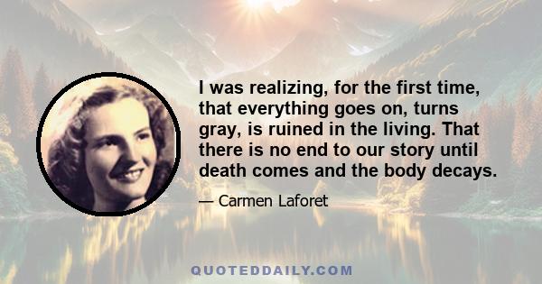 I was realizing, for the first time, that everything goes on, turns gray, is ruined in the living. That there is no end to our story until death comes and the body decays.