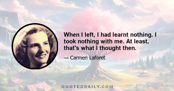 When I left, I had learnt nothing. I took nothing with me. At least, that's what I thought then.