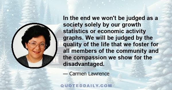 In the end we won't be judged as a society solely by our growth statistics or economic activity graphs. We will be judged by the quality of the life that we foster for all members of the community and the compassion we