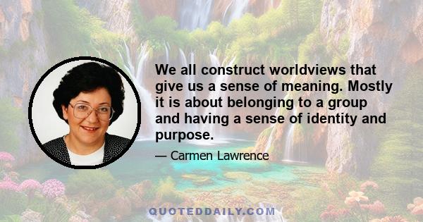 We all construct worldviews that give us a sense of meaning. Mostly it is about belonging to a group and having a sense of identity and purpose.