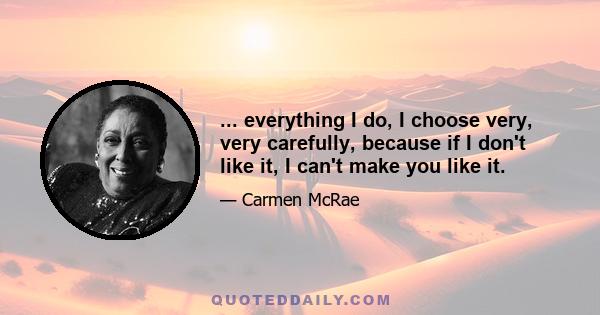 ... everything I do, I choose very, very carefully, because if I don't like it, I can't make you like it.