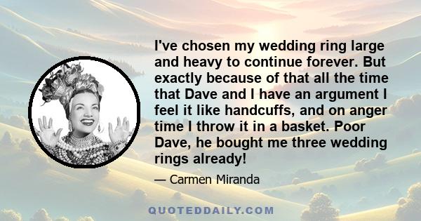 I've chosen my wedding ring large and heavy to continue forever. But exactly because of that all the time that Dave and I have an argument I feel it like handcuffs, and on anger time I throw it in a basket. Poor Dave,