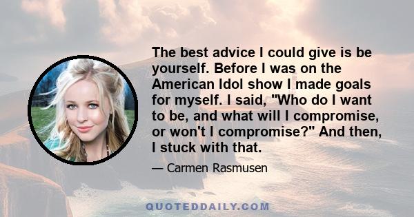 The best advice I could give is be yourself. Before I was on the American Idol show I made goals for myself. I said, Who do I want to be, and what will I compromise, or won't I compromise? And then, I stuck with that.