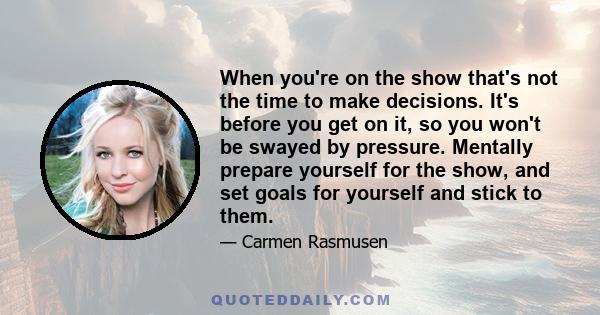 When you're on the show that's not the time to make decisions. It's before you get on it, so you won't be swayed by pressure. Mentally prepare yourself for the show, and set goals for yourself and stick to them.