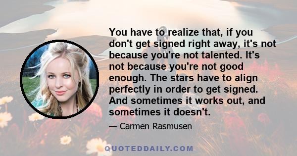 You have to realize that, if you don't get signed right away, it's not because you're not talented. It's not because you're not good enough. The stars have to align perfectly in order to get signed. And sometimes it