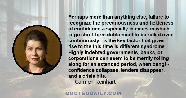 Perhaps more than anything else, failure to recognize the precariousness and fickleness of confidence - especially in cases in which large short-term debts need to be rolled over continuously - is the key factor that